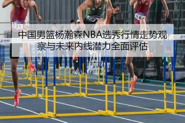 中国男篮杨瀚森NBA选秀行情走势观察与未来内线潜力全面评估