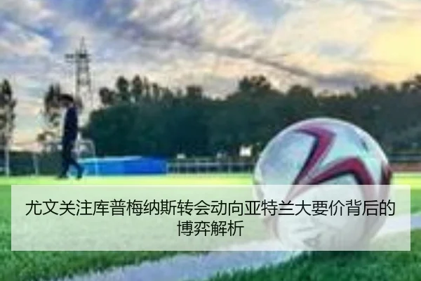 尤文关注库普梅纳斯转会动向亚特兰大要价背后的博弈解析